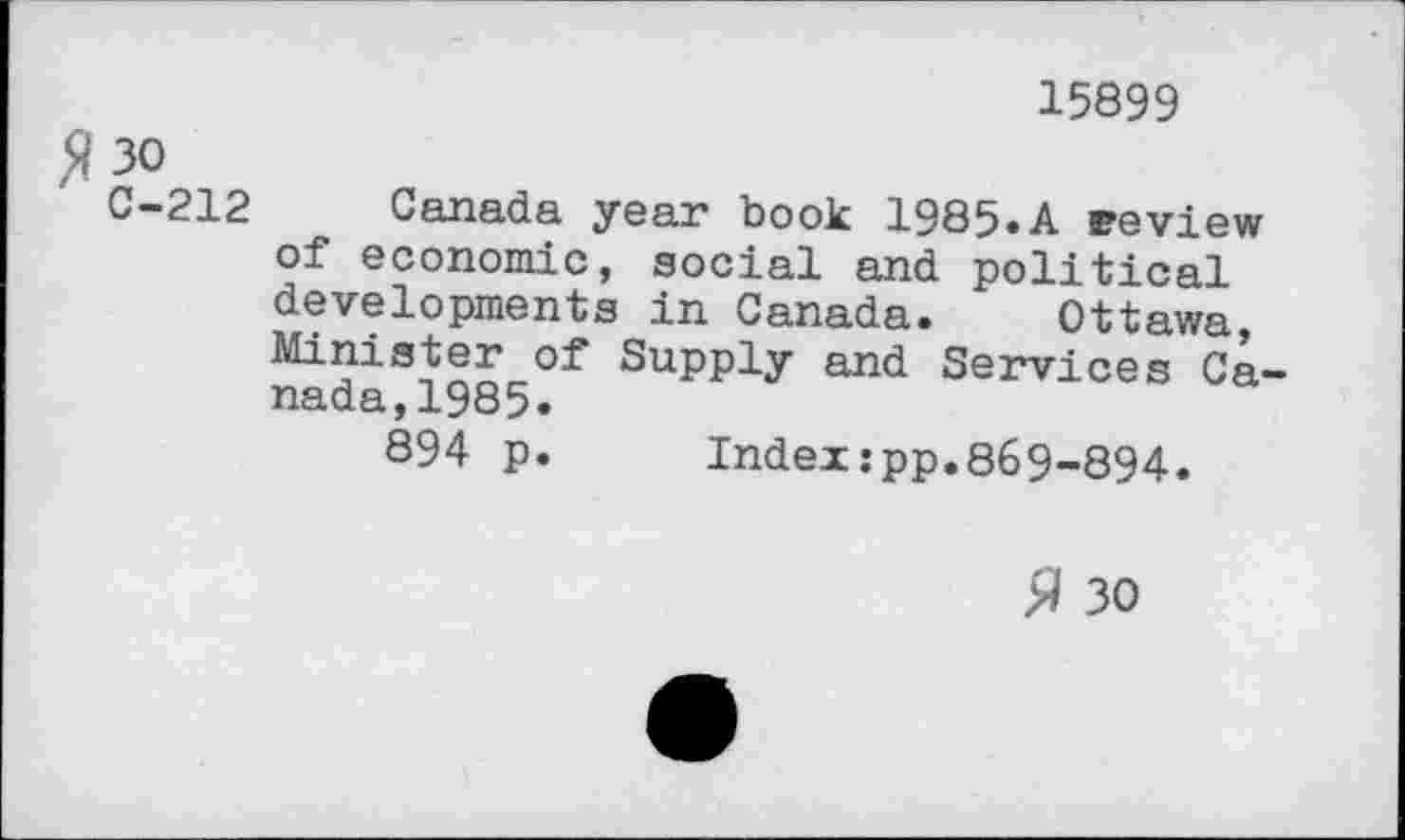 ﻿15899
fl 30
0-212 Canada year book 1985.A review of economic, social and political developments in Canada. Ottawa, Minister of Supply and Services Canada, 1985.
894 p.	Indexjpp.869-894.
fl 30